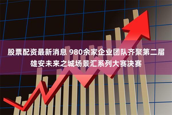 股票配资最新消息 980余家企业团队齐聚第二届雄安未来之城场景汇系列大赛决赛
