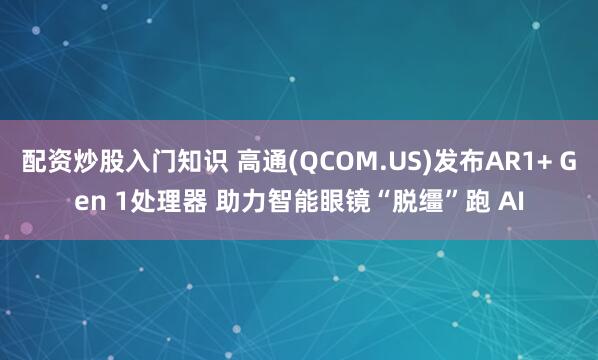 配资炒股入门知识 高通(QCOM.US)发布AR1+ Gen 1处理器 助力智能眼镜“脱缰”跑 AI