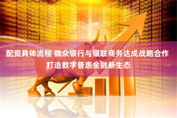配资具体流程 微众银行与银联商务达成战略合作 打造数字普惠金融新生态