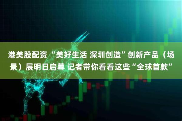 港美股配资 “美好生活 深圳创造”创新产品（场景）展明日启幕 记者带你看看这些“全球首款”