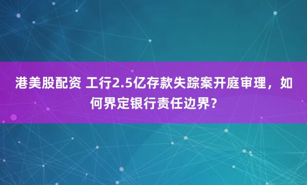 港美股配资 工行2.5亿存款失踪案开庭审理，如何界定银行责任边界？