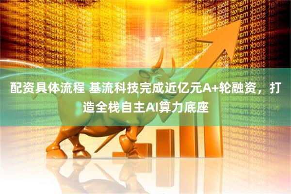 配资具体流程 基流科技完成近亿元A+轮融资，打造全栈自主AI算力底座