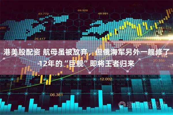 港美股配资 航母虽被放弃，但俄海军另外一艘修了12年的“巨舰”即将王者归来