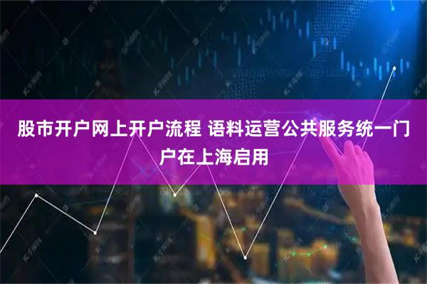 股市开户网上开户流程 语料运营公共服务统一门户在上海启用