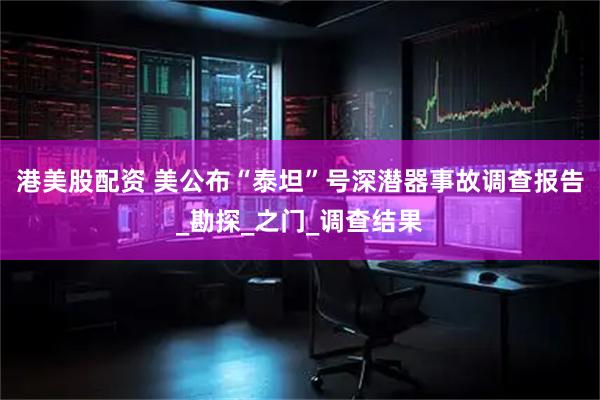 港美股配资 美公布“泰坦”号深潜器事故调查报告_勘探_之门_调查结果