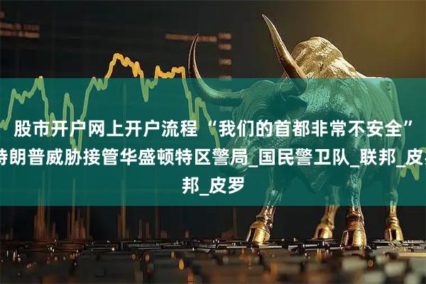 股市开户网上开户流程 “我们的首都非常不安全” 特朗普威胁接管华盛顿特区警局_国民警卫队_联邦_皮罗