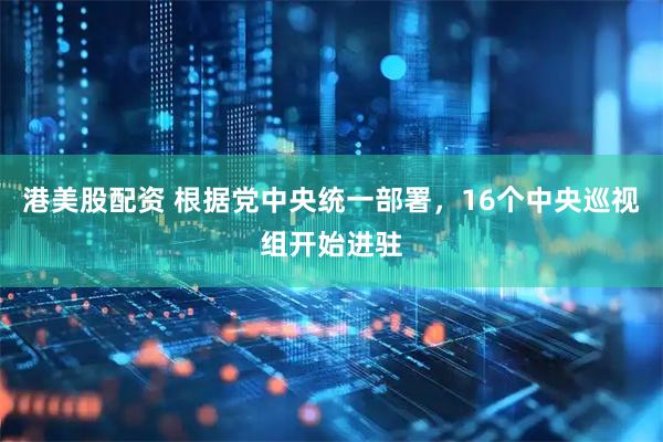 港美股配资 根据党中央统一部署，16个中央巡视组开始进驻