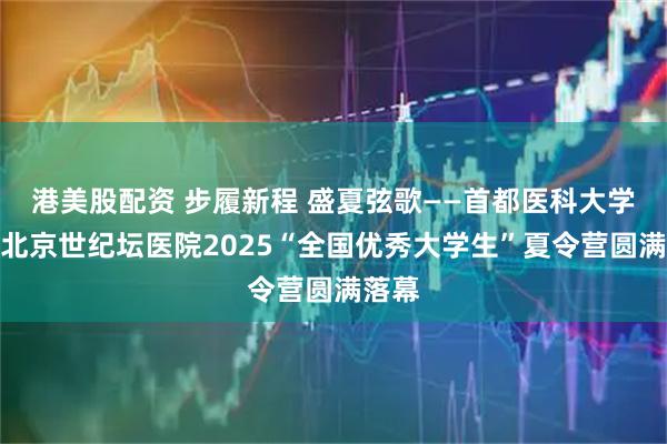 港美股配资 步履新程 盛夏弦歌——首都医科大学附属北京世纪坛医院2025“全国优秀大学生”夏令营圆满落幕