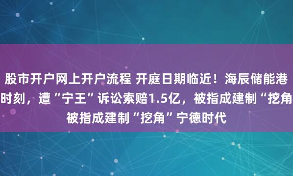 股市开户网上开户流程 开庭日期临近！海辰储能港股IPO关键时刻，遭“宁王”诉讼索赔1.5亿，被指成建制“挖角”宁德时代