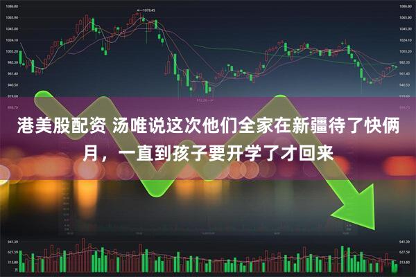 港美股配资 汤唯说这次他们全家在新疆待了快俩月，一直到孩子要开学了才回来