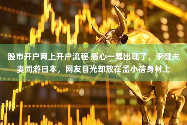 股市开户网上开户流程 恶心一幕出现了，李健夫妻同游日本，网友目光却放在孟小蓓身材上