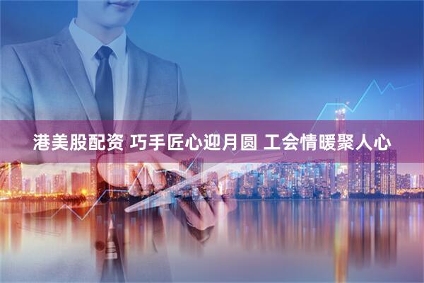 港美股配资 巧手匠心迎月圆 工会情暖聚人心