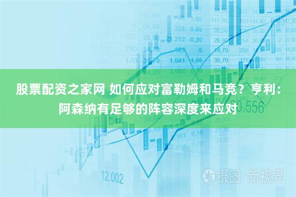 股票配资之家网 如何应对富勒姆和马竞？亨利：阿森纳有足够的阵容深度来应对