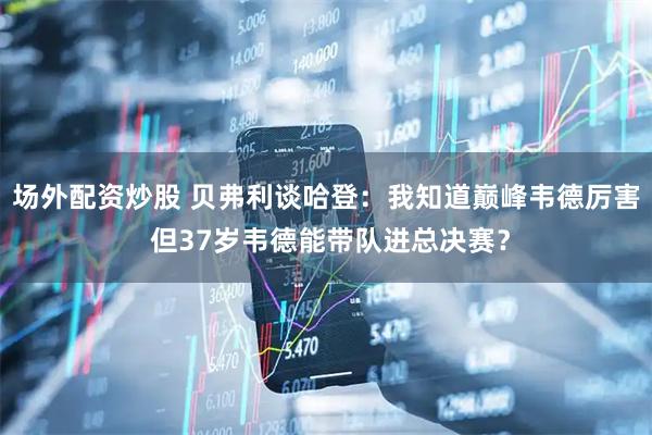 场外配资炒股 贝弗利谈哈登：我知道巅峰韦德厉害 但37岁韦德能带队进总决赛？