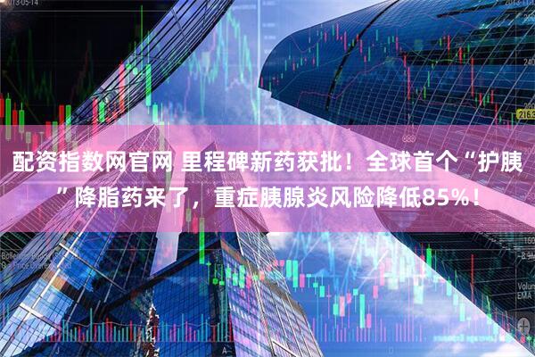 配资指数网官网 里程碑新药获批！全球首个“护胰”降脂药来了，重症胰腺炎风险降低85%！