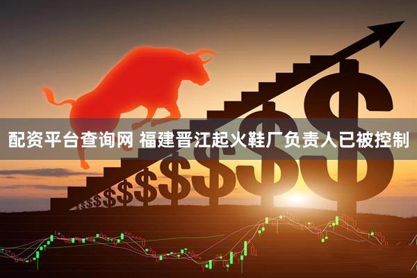 配资平台查询网 福建晋江起火鞋厂负责人已被控制
