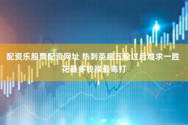 配资乐股票配资网址 热刺英超五轮过后难求一胜 花最多钱挨最毒打